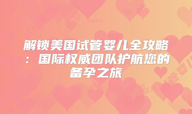 解锁美国试管婴儿全攻略：国际权威团队护航您的备孕之旅