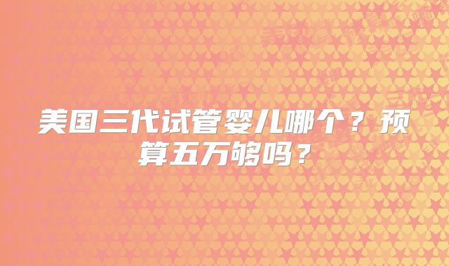 美国三代试管婴儿哪个？预算五万够吗？