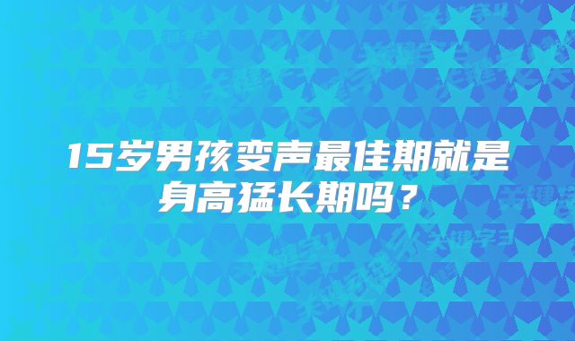 15岁男孩变声最佳期就是身高猛长期吗？