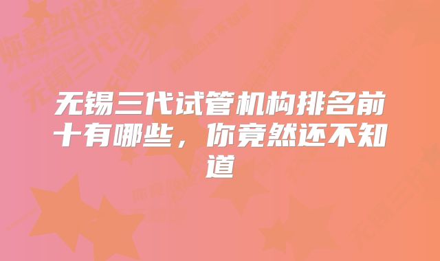 无锡三代试管机构排名前十有哪些，你竟然还不知道