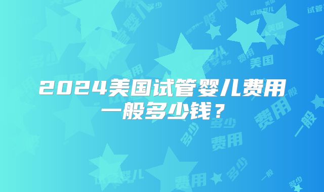 2024美国试管婴儿费用一般多少钱？