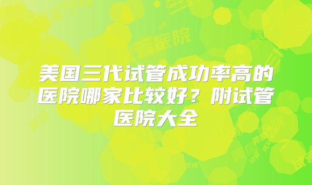 美国三代试管成功率高的医院哪家比较好？附试管医院大全
