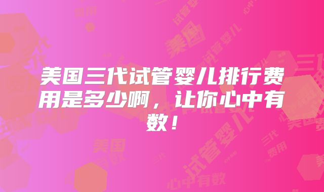 美国三代试管婴儿排行费用是多少啊，让你心中有数！