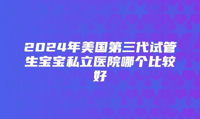 2024年美国第三代试管生宝宝私立医院哪个比较好