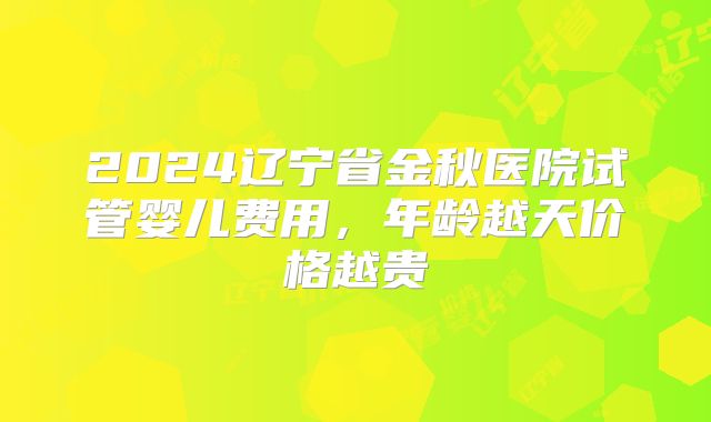 2024辽宁省金秋医院试管婴儿费用,年龄越天价格越贵