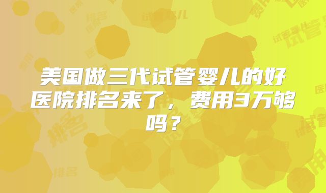 美国做三代试管婴儿的好医院排名来了，费用3万够吗？