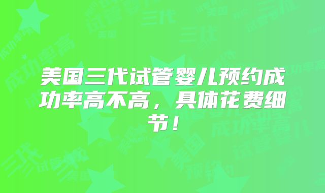 美国三代试管婴儿预约成功率高不高，具体花费细节！