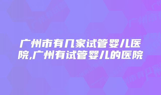 广州市有几家试管婴儿医院,广州有试管婴儿的医院