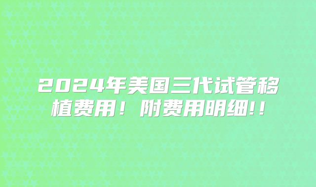 2024年美国三代试管移植费用!附费用明细!!