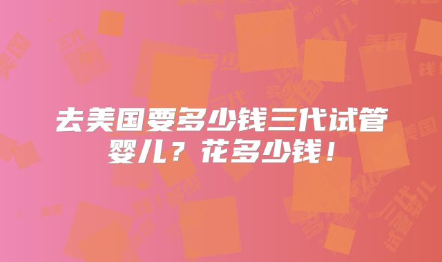 去美国要多少钱三代试管婴儿？花多少钱！