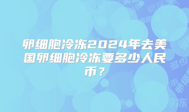 卵细胞冷冻2024年去美国卵细胞冷冻要多少人民币?