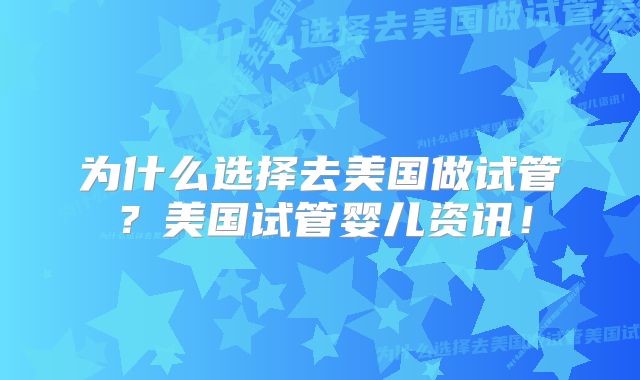 为什么选择去美国做试管？美国试管婴儿资讯！