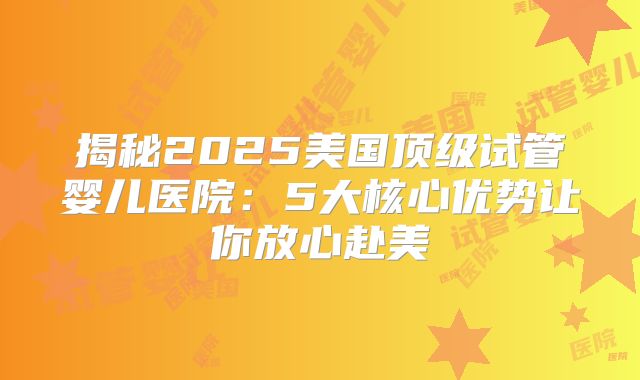 揭秘2025美国顶级试管婴儿医院:5大核心优势让你放心赴美