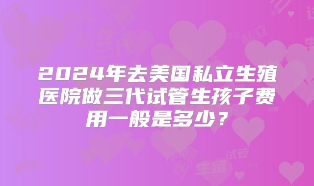 2024年去美国私立生殖医院做三代试管生孩子费用一般是多少？
