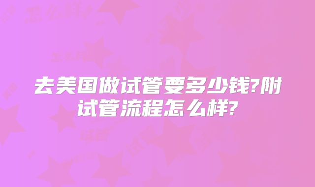 去美国做试管要多少钱?附试管流程怎么样?