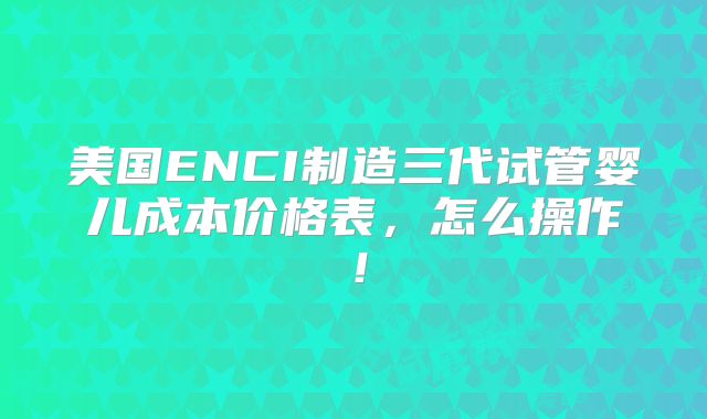 美国ENCI制造三代试管婴儿成本价格表，怎么操作！