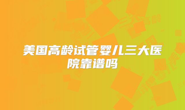 美国高龄试管婴儿三大医院靠谱吗
