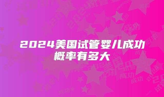 2024美国试管婴儿成功概率有多大