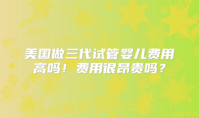 美国做三代试管婴儿费用高吗！费用很昂贵吗？