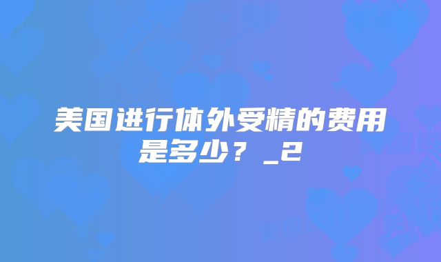 美国进行体外受精的费用是多少？_2