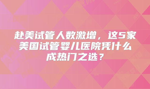 赴美试管人数激增，这5家美国试管婴儿医院凭什么成热门之选？