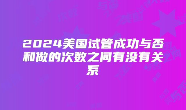 2024美国试管成功与否和做的次数之间有没有关系