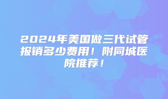 2024年美国做三代试管报销多少费用！附同城医院推荐！