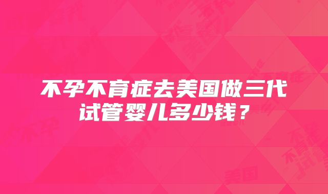 不孕不育症去美国做三代试管婴儿多少钱？