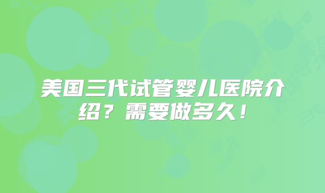 美国三代试管婴儿医院介绍?需要做多久!
