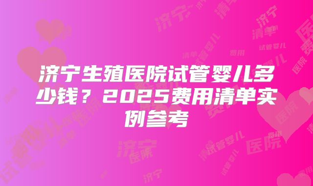 济宁生殖医院试管婴儿多少钱？2025费用清单实例参考