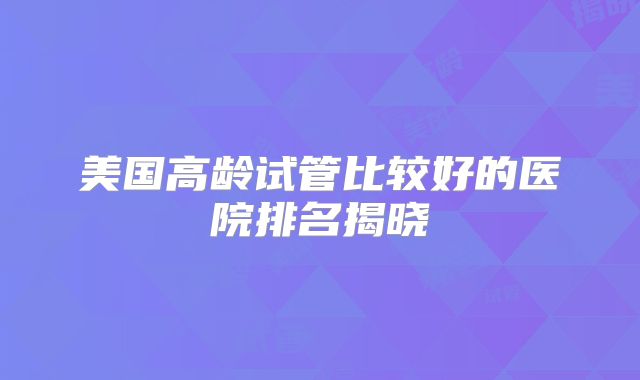 美国高龄试管比较好的医院排名揭晓