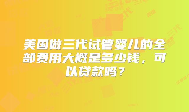 美国做三代试管婴儿的全部费用大概是多少钱，可以贷款吗？