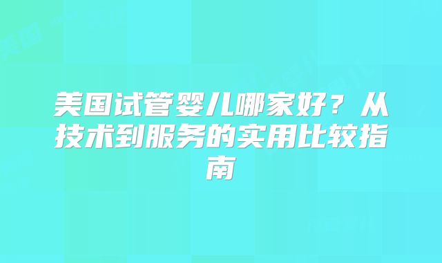 美国试管婴儿哪家好？从技术到服务的实用比较指南