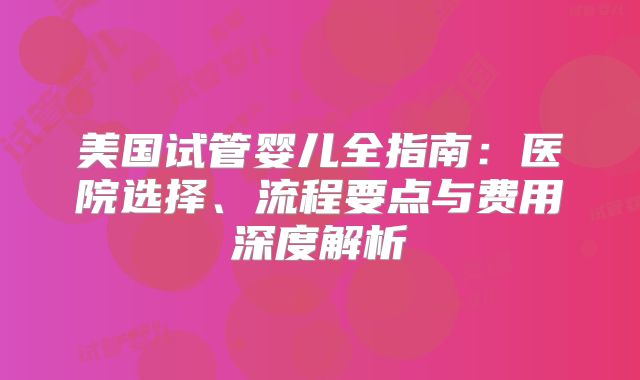 美国试管婴儿全指南:医院选择、流程要点与费用深度解析