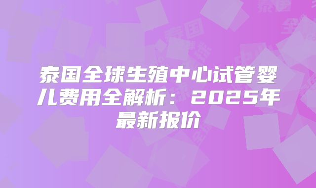 泰国全球生殖中心试管婴儿费用全解析：2025年最新报价