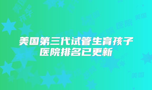 美国第三代试管生育孩子医院排名已更新