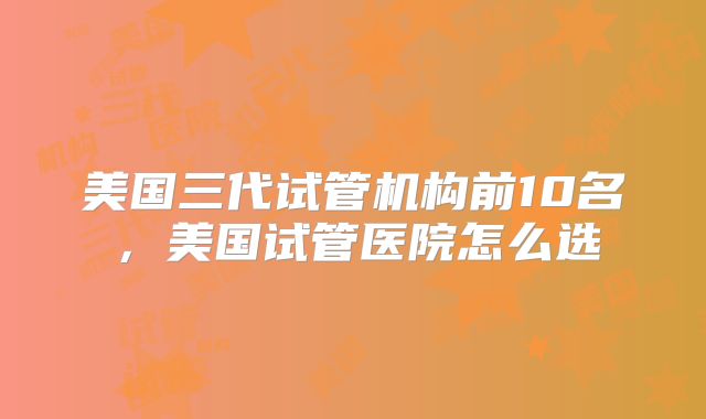 美国三代试管机构前10名，美国试管医院怎么选