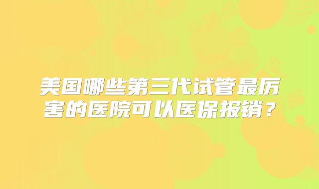 美国哪些第三代试管最厉害的医院可以医保报销？