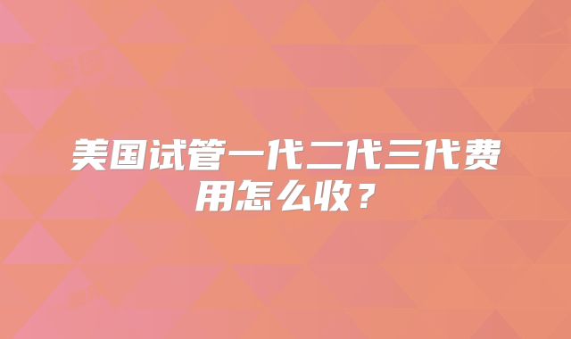 美国试管一代二代三代费用怎么收？