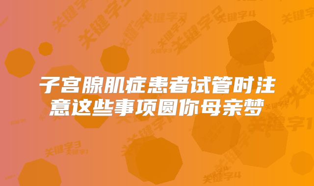 子宫腺肌症患者试管时注意这些事项圆你母亲梦