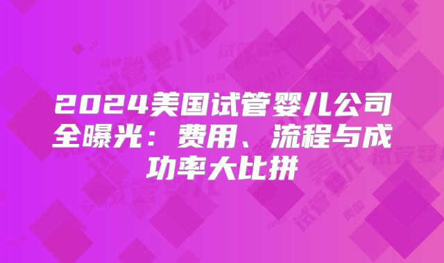 2024美国试管婴儿公司全曝光：费用、流程与成功率大比拼