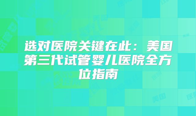 选对医院关键在此:美国第三代试管婴儿医院全方位指南