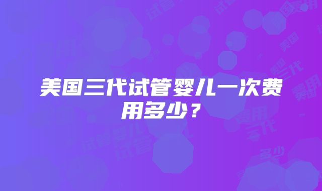 美国三代试管婴儿一次费用多少？
