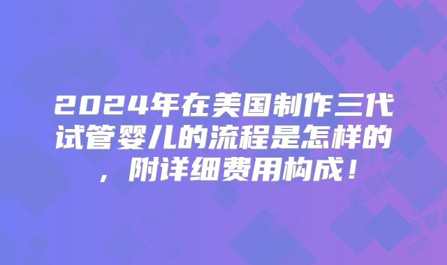 2024年在美国制作三代试管婴儿的流程是怎样的，附详细费用构成！