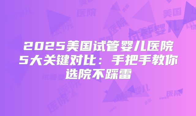 2025美国试管婴儿医院5大关键对比：手把手教你选院不踩雷
