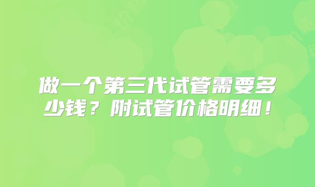 做一个第三代试管需要多少钱?附试管价格明细!