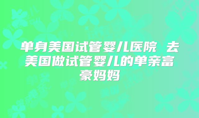 单身美国试管婴儿医院 去美国做试管婴儿的单亲富豪妈妈