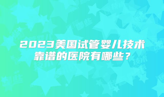 2023美国试管婴儿技术靠谱的医院有哪些？