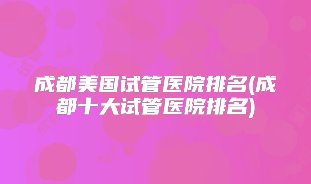 成都美国试管医院排名(成都十大试管医院排名)
