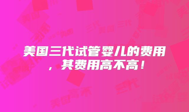 美国三代试管婴儿的费用，其费用高不高！